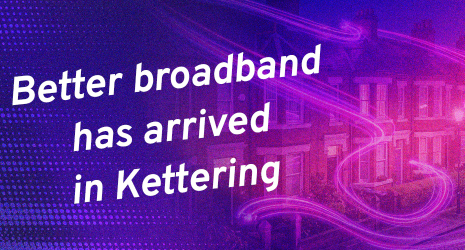 Better broadband has arrived in Kettering